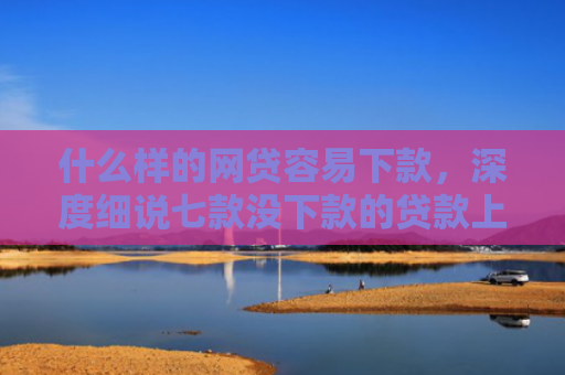 什么样的网贷容易下款，深度细说七款没下款的贷款上征信吗