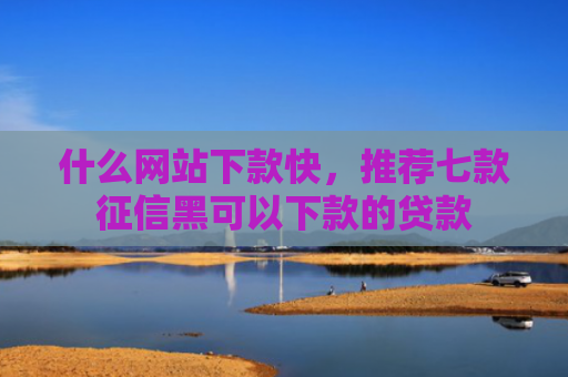 什么网站下款快，推荐七款征信黑可以下款的贷款