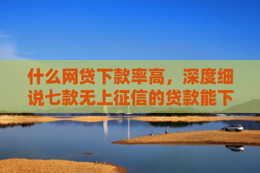 什么网贷下款率高，深度细说七款无上征信的贷款能下款吗
