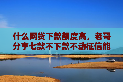 什么网贷下款额度高，老哥分享七款不下款不动征信能贷款吗