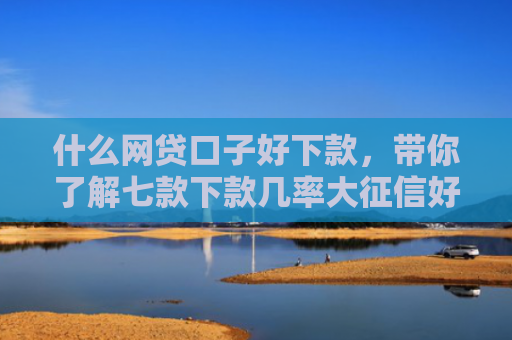 什么网贷口子好下款，带你了解七款下款几率大征信好贷款吗