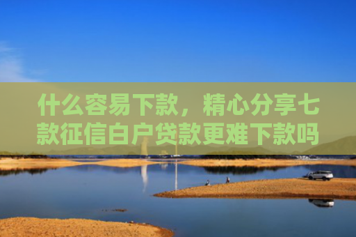 什么容易下款，精心分享七款征信白户贷款更难下款吗