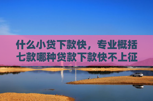 什么小贷下款快，专业概括七款哪种贷款下款快不上征信