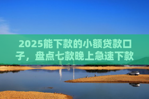 2025能下款的小额贷款口子，盘点七款晚上急速下款网贷口子