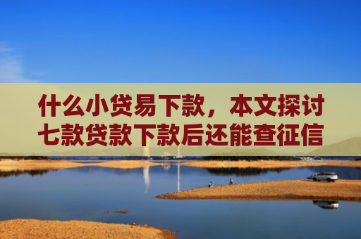 什么小贷易下款，本文探讨七款贷款下款后还能查征信吗