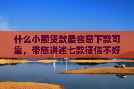 什么小额贷款最容易下款可靠，带您讲述七款征信不好去哪贷款下款快