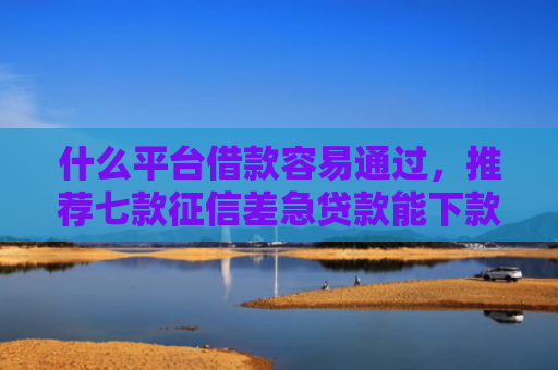 什么平台借款容易通过，推荐七款征信差急贷款能下款吗