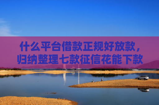 什么平台借款正规好放款，归纳整理七款征信花能下款的贷款