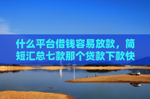 什么平台借钱容易放款，简短汇总七款那个贷款下款快不看征信