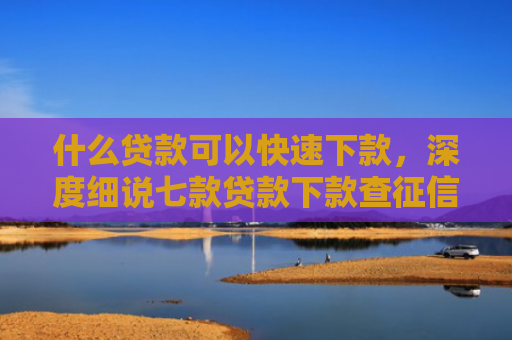 什么贷款可以快速下款，深度细说七款贷款下款查征信吗