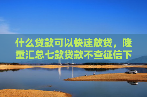 什么贷款可以快速放贷，隆重汇总七款贷款不查征信下款快