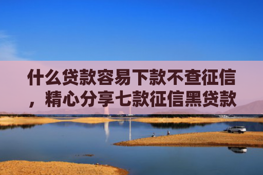 什么贷款容易下款不查征信，精心分享七款征信黑贷款多久能下款