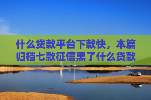 什么贷款平台下款快，本篇归档七款征信黑了什么贷款能下款