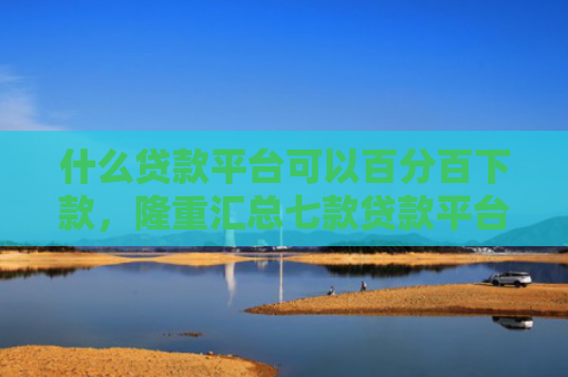 什么贷款平台可以百分百下款，隆重汇总七款贷款平台不查征信下款快