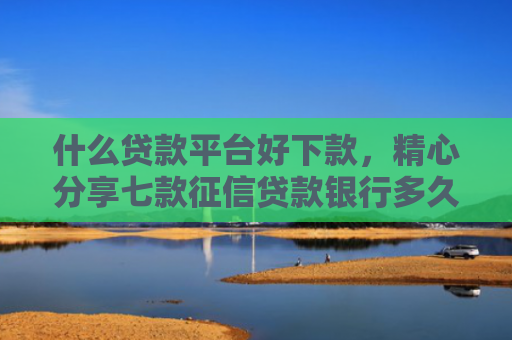 什么贷款平台好下款，精心分享七款征信贷款银行多久下款