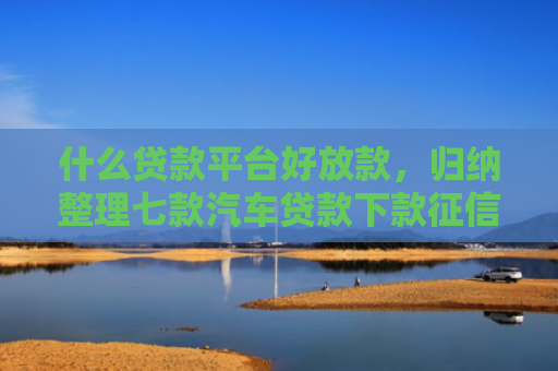 什么贷款平台好放款，归纳整理七款汽车贷款下款征信