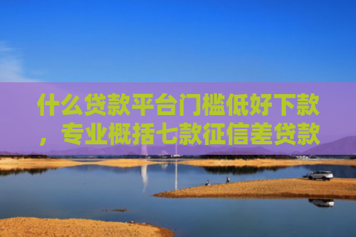 什么贷款平台门槛低好下款，专业概括七款征信差贷款多久能下款呢
