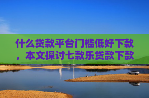 什么贷款平台门槛低好下款，本文探讨七款乐贷款下款查征信么