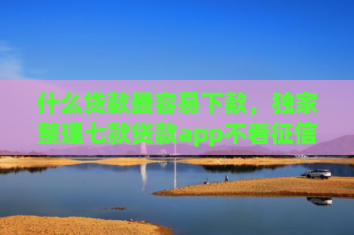 什么贷款最容易下款，独家整理七款贷款app不看征信容易下款