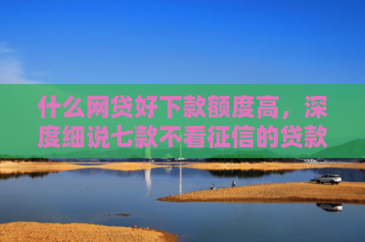 什么网贷好下款额度高，深度细说七款不看征信的贷款必下款吗