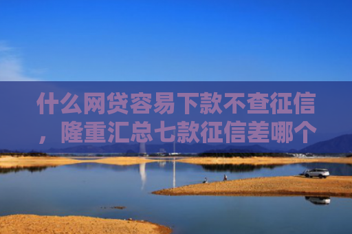 什么网贷容易下款不查征信，隆重汇总七款征信差哪个贷款可以下款