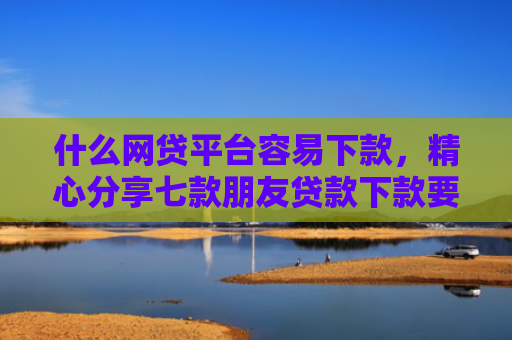 什么网贷平台容易下款，精心分享七款朋友贷款下款要我的征信