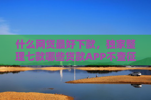 什么网贷最好下款，独家整理七款哪些贷款APP不查征信下款快