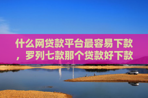 什么网贷款平台最容易下款，罗列七款那个贷款好下款不看征信