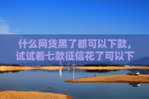 什么网贷黑了都可以下款，试试看七款征信花了可以下款的贷款