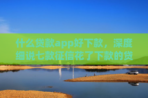 什么贷款app好下款，深度细说七款征信花了下款的贷款
