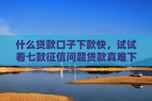 什么贷款口子下款快，试试看七款征信问题贷款真难下款