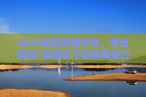 2025贷款借钱平台，专业概括7款最近下款的网贷口子
