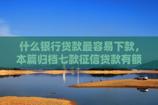 什么银行贷款最容易下款，本篇归档七款征信贷款有额度能下款吗