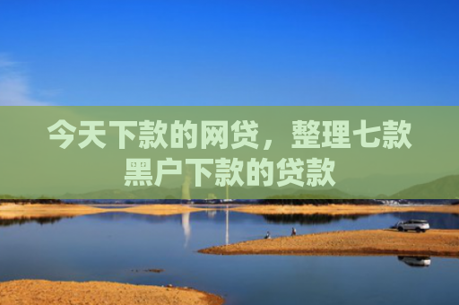 今天下款的网贷，整理七款黑户下款的贷款