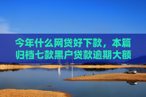 今年什么网贷好下款，本篇归档七款黑户贷款逾期大额下款
