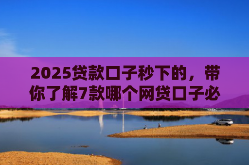 2025贷款口子秒下的，带你了解7款哪个网贷口子必下款