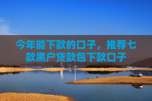今年能下款的口子，推荐七款黑户贷款包下款口子