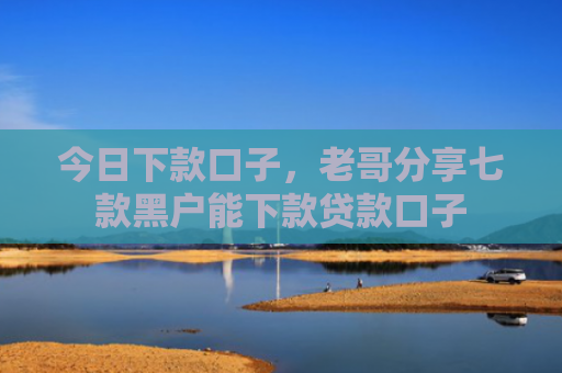今日下款口子，老哥分享七款黑户能下款贷款口子