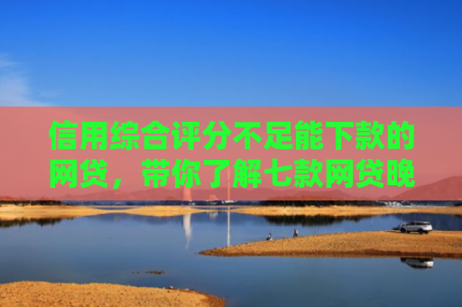 信用综合评分不足能下款的网贷，带你了解七款网贷晚上能下款口子