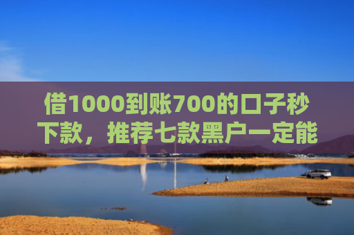借1000到账700的口子秒下款，推荐七款黑户一定能下款的网贷
