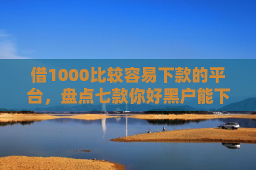 借1000比较容易下款的平台，盘点七款你好黑户能下款的网贷