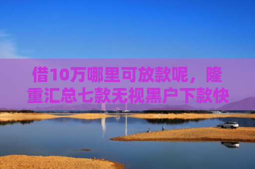 借10万哪里可放款呢，隆重汇总七款无视黑户下款快的网贷