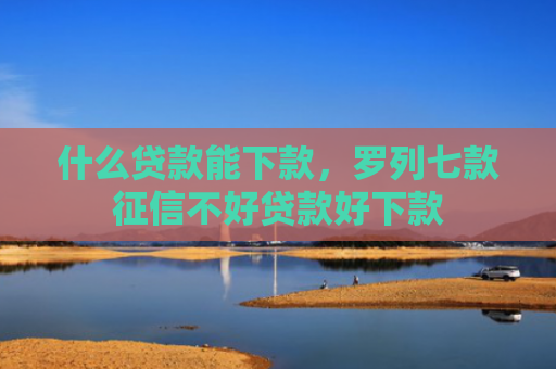 什么贷款能下款，罗列七款征信不好贷款好下款