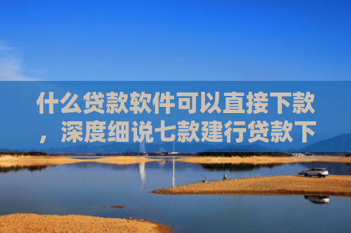 什么贷款软件可以直接下款，深度细说七款建行贷款下款时上征信