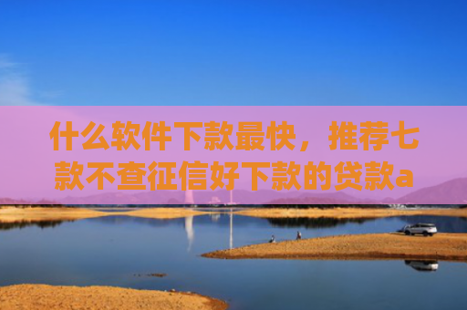 什么软件下款最快，推荐七款不查征信好下款的贷款app