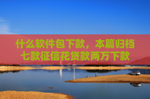 什么软件包下款，本篇归档七款征信花贷款两万下款