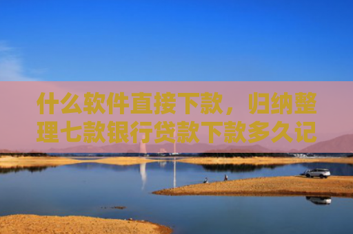什么软件直接下款，归纳整理七款银行贷款下款多久记入征信