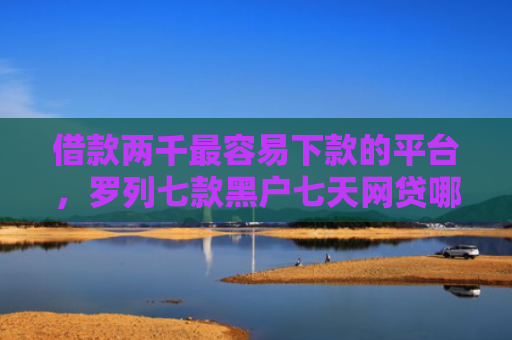 借款两千最容易下款的平台，罗列七款黑户七天网贷哪个能下款