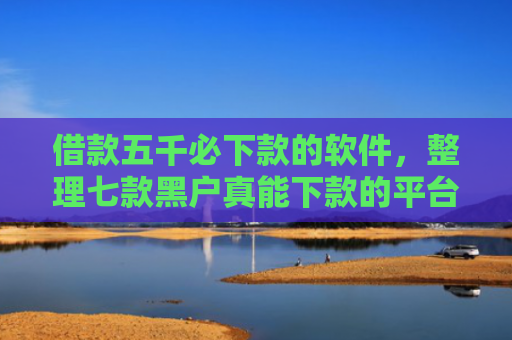 借款五千必下款的软件，整理七款黑户真能下款的平台