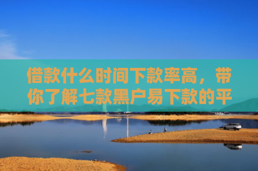 借款什么时间下款率高，带你了解七款黑户易下款的平台